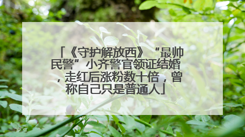《守护解放西》“最帅民警”小齐警官领证结婚，走红后涨粉数十倍，曾称自己只是普通人
