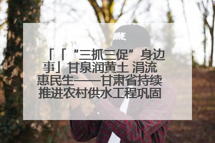 「“三抓三促”身边事」甘泉润黄土 涓流惠民生——甘肃省持续推进农村供水工程巩固提升项目建设