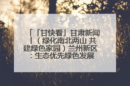 「甘快看」甘肃新闻丨（绿化南北两山 共建绿色家园）兰州新区：生态优先绿色发展 打造生态环保示范区