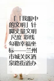 「我眼中的文明」针脚丈量文明尺度 彩线勾勒幸福坐标——兰州市城关区酒泉路街道办事处