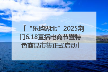 “乐购湖北”2025荆门6.18直播电商节暨特色商品市集正式启动
