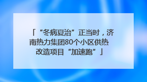 “冬病夏治”正当时，济南热力集团80个小区供热改造项目“加速跑”
