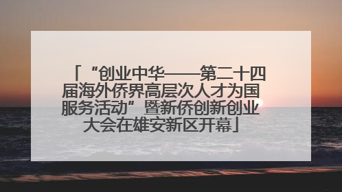 “创业中华——第二十四届海外侨界高层次人才为国服务活动”暨新侨创新创业大会在雄安新区开幕