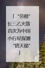 “劳模”长三乙火箭首次为中国小行星探测“搭天梯”