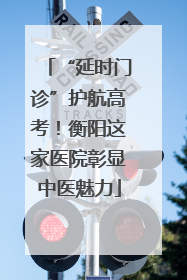 “延时门诊”护航高考！衡阳这家医院彰显中医魅力