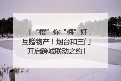 “樱”你“梅”好，互赠物产！烟台和三门开启跨城联动之约