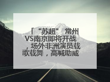 “苏超” 常州VS南京即将开战，场外非洲演员载歌载舞，高喊助威：今晚吃鸭