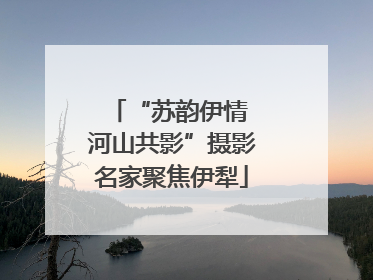 “苏韵伊情 河山共影”摄影名家聚焦伊犁