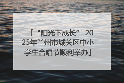 “阳光下成长” 2025年兰州市城关区中小学生合唱节顺利举办