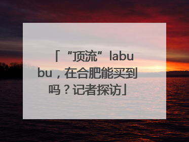“顶流”labubu，在合肥能买到吗？记者探访