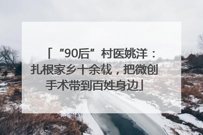 “90后”村医姚洋：扎根家乡十余载，把微创手术带到百姓身边