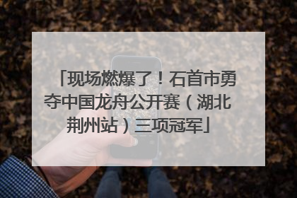 现场燃爆了！石首市勇夺中国龙舟公开赛（湖北荆州站）三项冠军
