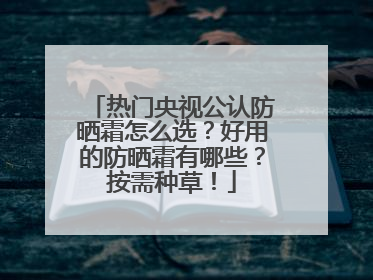 热门央视公认防晒霜怎么选？好用的防晒霜有哪些？按需种草！