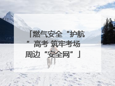 燃气安全“护航”高考 筑牢考场周边“安全网”