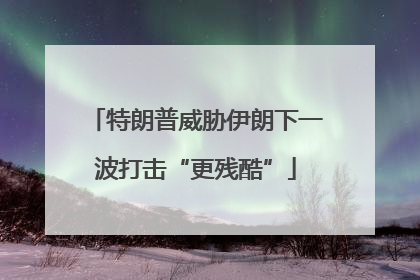 特朗普威胁伊朗下一波打击“更残酷”