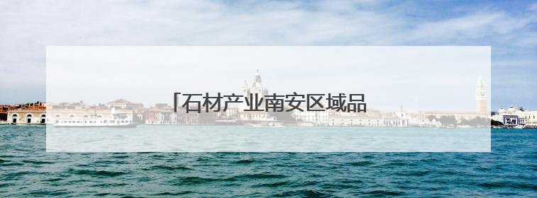 石材产业南安区域品牌建设正式启动！