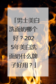 男士美白洗面奶哪个好？2025年美白洗面奶什么牌子好用？