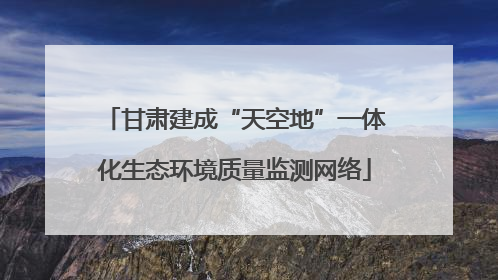甘肃建成“天空地”一体化生态环境质量监测网络