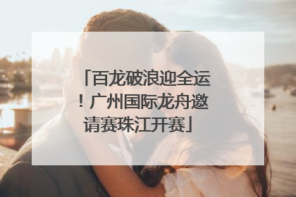百龙破浪迎全运！广州国际龙舟邀请赛珠江开赛