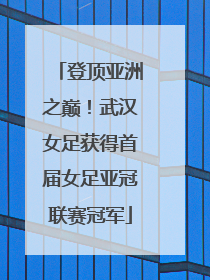 登顶亚洲之巅！武汉女足获得首届女足亚冠联赛冠军