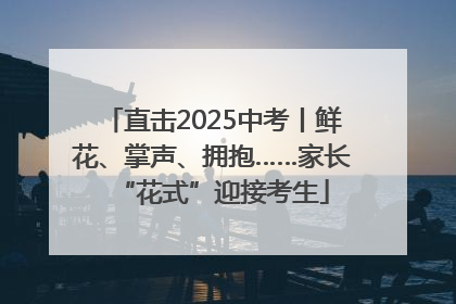 直击2025中考丨鲜花、掌声、拥抱……家长“花式”迎接考生