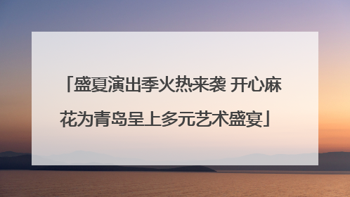 盛夏演出季火热来袭 开心麻花为青岛呈上多元艺术盛宴