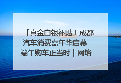 真金白银补贴！成都汽车消费嘉年华启幕 端午购车正当时｜网络中国节·端午