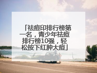 祛痘印排行榜第一名，青少年祛痘排行榜10强，轻松按下红肿大痘