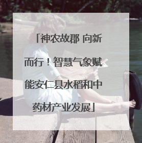神农故郡 向新而行！智慧气象赋能安仁县水稻和中药材产业发展