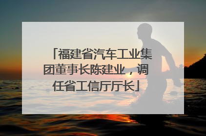 福建省汽车工业集团董事长陈建业，调任省工信厅厅长