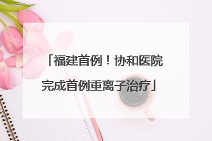 福建首例！协和医院完成首例重离子治疗