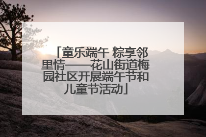 童乐端午 粽享邻里情——花山街道梅园社区开展端午节和儿童节活动