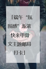 端午“氛围感”渐浓 快来甲骨文主题邮局打卡