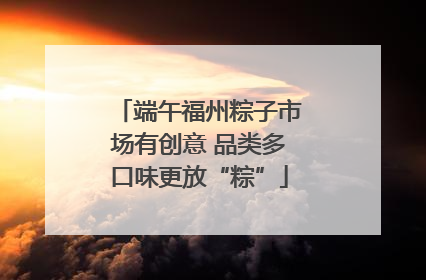 端午福州粽子市场有创意 品类多口味更放“粽”
