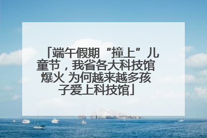 端午假期“撞上”儿童节，我省各大科技馆爆火 为何越来越多孩子爱上科技馆