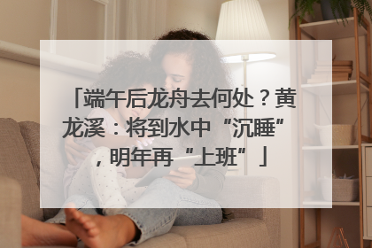 端午后龙舟去何处？黄龙溪：将到水中“沉睡”，明年再“上班”