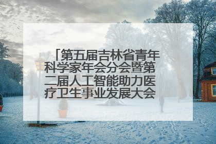 第五届吉林省青年科学家年会分会暨第二届人工智能助力医疗卫生事业发展大会在长春召开