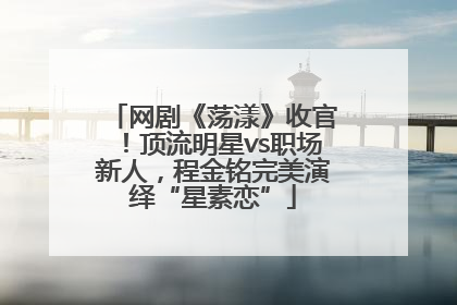 网剧《荡漾》收官！顶流明星vs职场新人，程金铭完美演绎“星素恋”