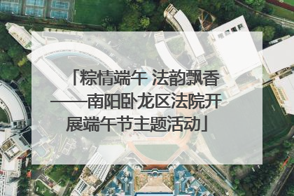 粽情端午 法韵飘香——南阳卧龙区法院开展端午节主题活动