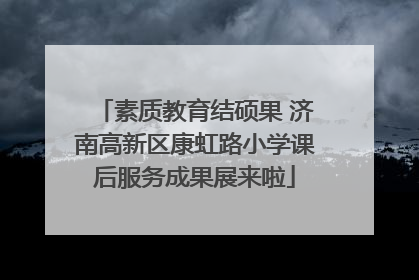 素质教育结硕果 济南高新区康虹路小学课后服务成果展来啦