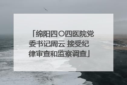 绵阳四〇四医院党委书记周云 接受纪律审查和监察调查