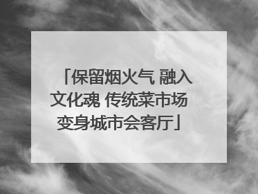 保留烟火气 融入文化魂 传统菜市场变身城市会客厅