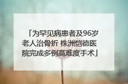 为罕见病患者及96岁老人治骨折 株洲恺德医院完成多例高难度手术