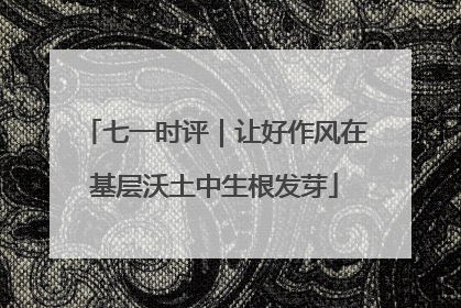 七一时评｜让好作风在基层沃土中生根发芽