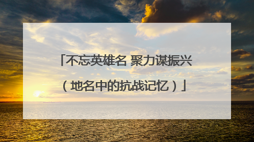 不忘英雄名 聚力谋振兴（地名中的抗战记忆）