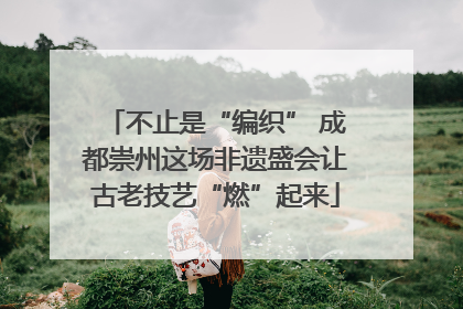 不止是“编织” 成都崇州这场非遗盛会让古老技艺“燃”起来