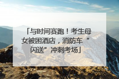 与时间赛跑！考生母女被困酒店，消防车“闪送”冲刺考场