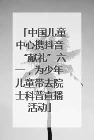 中国儿童中心携抖音“献礼”六一，为少年儿童带去院士科普直播活动