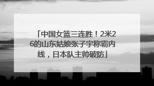中国女篮三连胜！2米26的山东姑娘张子宇称霸内线，日本队主帅破防