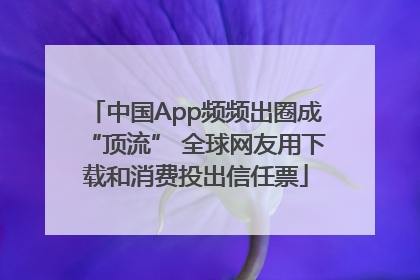 中国App频频出圈成“顶流” 全球网友用下载和消费投出信任票